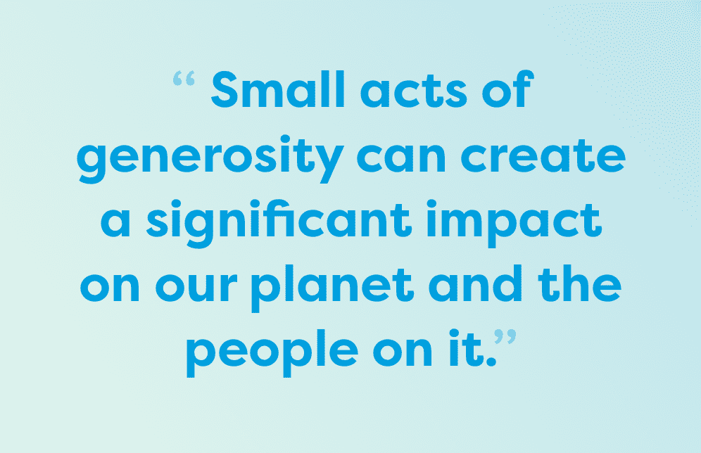 Small acts of generosity can create a significant impact on our planet and the people on it